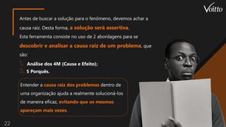 22
Antes de buscar a solução para o fenômeno, devemos achar a
causa raiz. Desta forma, a solução será assertiva.
Esta ferramenta consiste no uso de 2 abordagens para se
descobrir e analisar a causa raiz de um problema, que
são:
Análise dos 4M (Causa e Efeito);
5 Porquês.
Entender a causa raiz dos problemas dentro de
uma organização ajuda a realmente solucioná-los
de maneira eficaz, evitando que os mesmos
apareçam mais vezes.
 