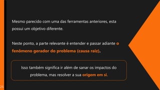 26
Mesmo parecido com uma das ferramentas anteriores, esta
possui um objetivo diferente.
Neste ponto, a parte relevante é entender e passar adiante o
fenômeno gerador do problema (causa raiz).
Isso também significa ir além de sanar os impactos do
problema, mas resolver a sua origem em si.
 