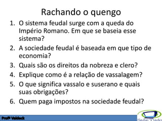 Rachando o quengo
1. O sistema feudal surge com a queda do
   Império Romano. Em que se baseia esse
   sistema?
2. A sociedade feudal é baseada em que tipo de
   economia?
3. Quais são os direitos da nobreza e clero?
4. Explique como é a relação de vassalagem?
5. O que significa vassalo e suserano e quais
   suas obrigações?
6. Quem paga impostos na sociedade feudal?
 