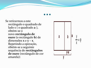 …
Se retirarmos a este
  rectângulo o quadrado de
  lado x ( o quadrado a ),
  obtém-se o
  novo rectângulo de
  ouro (o rectângulo b) de
  dimensões x e y – x.
  Repetindo a operação,
  obtém-se a seguinte
  sequência de rectângulos
  de ouro (rectângulo de cor
  amarela):
 