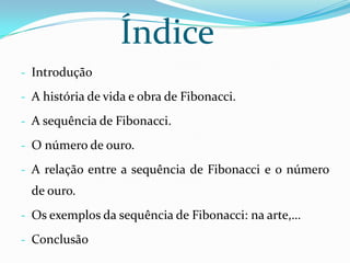 Índice
- Introdução

- A história de vida e obra de Fibonacci.

- A sequência de Fibonacci.

- O número de ouro.

- A relação entre a sequência de Fibonacci e o número
  de ouro.
- Os exemplos da sequência de Fibonacci: na arte,…

- Conclusão
 