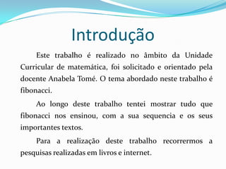 Introdução
     Este trabalho é realizado no âmbito da Unidade
Curricular de matemática, foi solicitado e orientado pela
docente Anabela Tomé. O tema abordado neste trabalho é
fibonacci.
     Ao longo deste trabalho tentei mostrar tudo que
fibonacci nos ensinou, com a sua sequencia e os seus
importantes textos.
     Para a realização deste trabalho recorrermos a
pesquisas realizadas em livros e internet.
 