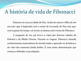 A história de vida de Fibonacci
      Estamos em 1175 na cidade de Pisa. Acaba de nascer o filho de um
 mercador que é baptizado com o nome de Leonardo de Pisa mas que,

 com o passar do tempo, vai tornar-se famoso sob o nome de Fibonacci.

      A ocupação de seu pai leva-o a viajar por diversas cidades do
 Próximo e do Médio Oriente. Durante as viagens, Fibonacci assimila
 conhecimentos matemáticos do mundo árabe e apercebe-se da beleza e
 do valor dos numerais hindu-árabes. É com muita determinação que
 começa a defender a sua adopção.
 