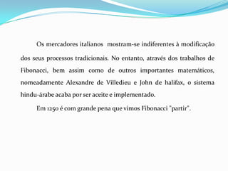 Os mercadores italianos mostram-se indiferentes à modificação

dos seus processos tradicionais. No entanto, através dos trabalhos de
Fibonacci, bem assim como de outros importantes matemáticos,
nomeadamente Alexandre de Villedieu e John de halifax, o sistema
hindu-árabe acaba por ser aceite e implementado.

     Em 1250 é com grande pena que vimos Fibonacci "partir".
 
