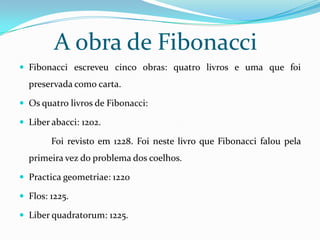 A obra de Fibonacci
 Fibonacci escreveu cinco obras: quatro livros e uma que foi
  preservada como carta.

 Os quatro livros de Fibonacci:

 Liber abacci: 1202.

        Foi revisto em 1228. Foi neste livro que Fibonacci falou pela
  primeira vez do problema dos coelhos.

 Practica geometriae: 1220

 Flos: 1225.

 Liber quadratorum: 1225.
 