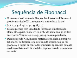 Sequência de Fibonacci
 O matemático Leonardo Pisa, conhecido como Fibonacci,
  propôs no século XIII, a sequencia numérica a baixo:
 (1, 1, 2, 3, 5, 8, 13, 21, 34, 55, 89, …)
 Essa sequência tem uma lei de formação simples: cada
  elemento, a partir do terceiro, é obtido somando-se os dois
  anteriores. Veja: 1+1=2, 2+1=3, 3+2=5 e assim por diante.
 Desde o século XIII, muitos matemáticos, além do próprio
  Fibonacci, dedicaram-se ao estudo da sequência que foi
  proposta, e foram encontradas inúmeras aplicações para ela
  no desenvolvimento de modelos explicativos de fenómenos
  naturais.
 