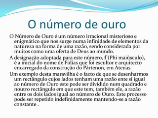O número de ouro
O Número de Ouro é um número irracional misterioso e
  enigmático que nos surge numa infinidade de elementos da
  natureza na forma de uma razão, sendo considerada por
  muitos como uma oferta de Deus ao mundo.
A designação adoptada para este número, f (Phi maiúsculo),
  é a inicial do nome de Fídias que foi escultor e arquitecto
  encarregado da construção do Pártenon, em Atenas.
Um exemplo desta maravilha é o facto de que se desenharmos
  um rectângulo cujos lados tenham uma razão ente si igual
  ao número de Ouro este pode ser dividido num quadrado e
  noutro rectângulo em que este tem, também ele, a razão
  entre os dois lados igual ao número de Ouro. Este processo
  pode ser repetido indefinidamente mantendo-se a razão
  constante .
 