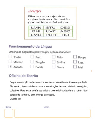 Segue o exemplo do texto e cria um verso semelhante àqueles que leste.
Ele será o teu contributo para a construção de um alfabeto sem juízo,
colectivo. Para esta tarefa usa a letra que te foi sorteada e o nome dum
colega de turma ou dum colega da escola.
Diverte-te!
letra verso
 