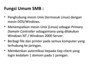 Fungsi Umum SMB : 
• Penghubung mesin Unix (termasuk Linux) dengan 
mesin DOS/Windows. 
• Menempatkan mesin Unix (Linux) sebagai Primary 
Domain Controller sebagaimana yang dilakukan 
Windows NT / Windows 2000 Server. 
• Berbagi file dan printer pada semua komputer yang 
terhubung ke jaringan. 
• Memberikan autentikasi kepada tiap client yang 
login kedalam 1 domain pada 1 jaringan. 
 