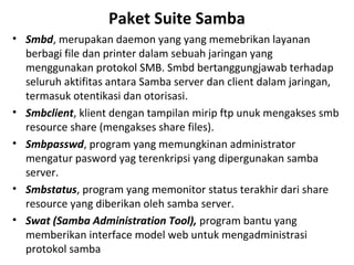 Paket Suite Samba 
• Smbd, merupakan daemon yang yang memebrikan layanan 
berbagi file dan printer dalam sebuah jaringan yang 
menggunakan protokol SMB. Smbd bertanggungjawab terhadap 
seluruh aktifitas antara Samba server dan client dalam jaringan, 
termasuk otentikasi dan otorisasi. 
• Smbclient, klient dengan tampilan mirip ftp unuk mengakses smb 
resource share (mengakses share files). 
• Smbpasswd, program yang memungkinan administrator 
mengatur pasword yag terenkripsi yang dipergunakan samba 
server. 
• Smbstatus, program yang memonitor status terakhir dari share 
resource yang diberikan oleh samba server. 
• Swat (Samba Administration Tool), program bantu yang 
memberikan interface model web untuk mengadministrasi 
protokol samba 
 