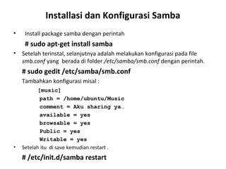 Installasi dan Konfigurasi Samba 
• Install package samba dengan perintah 
# sudo apt-get install samba 
• Setelah terinstal, selanjutnya adalah melakukan konfigurasi pada file 
smb.conf yang berada di folder /etc/samba/smb.conf dengan perintah. 
# sudo gedit /etc/samba/smb.conf 
Tambahkan konfigurasi misal : 
[music] 
path = /home/ubuntu/Music 
comment = Aku sharing ya… 
available = yes 
browsable = yes 
Public = yes 
Writable = yes 
• Setelah itu di save kemudian restart . 
# /etc/init.d/samba restart 
 