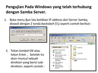 Pengujian Pada Windows yang telah terhubung 
dengan Samba Server. 
1. Buka menu Run lalu ketikkan IP address dari Server Samba, 
diawali dengan 2 tanda backslash () seperti contoh berikut : 
2. Tekan tombol OK atau 
tekan Enter , Setelah itu 
akan muncul sebuah 
direktori yang berisi sub-direktori, 
seperti contoh : 
 