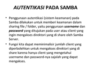 AUTENTIKASI PADA SAMBA 
• Penggunaan autentikasi (sistem keamanan) pada 
Samba dilakukan untuk memberi keamanan dalam 
sharing file / folder, yaitu penggunaan username dan 
password yang ditujukan pada user atau client yang 
ingin mengakses direktori yang di share oleh Samba 
Server. 
• Fungsi kita dapat meminimalisir jumlah client yang 
diperbolehkan untuk mengakses direktori yang di 
share karena hanya client yang mengetahui 
username dan password-nya sajalah yang dapat 
mengakses. 
 