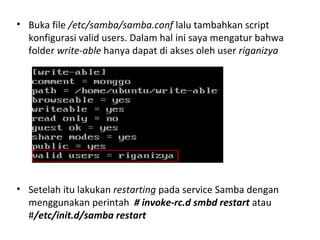 • Buka file /etc/samba/samba.conf lalu tambahkan script 
konfigurasi valid users. Dalam hal ini saya mengatur bahwa 
folder write-able hanya dapat di akses oleh user riganizya 
• Setelah itu lakukan restarting pada service Samba dengan 
menggunakan perintah # invoke-rc.d smbd restart atau 
#/etc/init.d/samba restart 
 