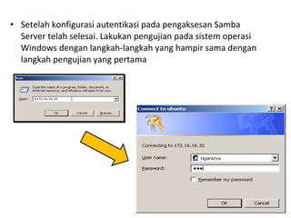 • Setelah konfigurasi autentikasi pada pengaksesan Samba 
Server telah selesai. Lakukan pengujian pada sistem operasi 
Windows dengan langkah-langkah yang hampir sama dengan 
langkah pengujian yang pertama 
 