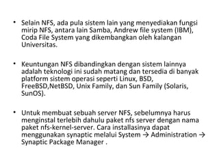 • Selain NFS, ada pula sistem lain yang menyediakan fungsi 
mirip NFS, antara lain Samba, Andrew file system (IBM), 
Coda File System yang dikembangkan oleh kalangan 
Universitas. 
• Keuntungan NFS dibandingkan dengan sistem lainnya 
adalah teknologi ini sudah matang dan tersedia di banyak 
platform sistem operasi seperti Linux, BSD, 
FreeBSD,NetBSD, Unix Family, dan Sun Family (Solaris, 
SunOS). 
• Untuk membuat sebuah server NFS, sebelumnya harus 
menginstal terlebih dahulu paket nfs server dengan nama 
paket nfs-kernel-server. Cara installasinya dapat 
menggunakan synaptic melalui System → Administration → 
Synaptic Package Manager . 
 