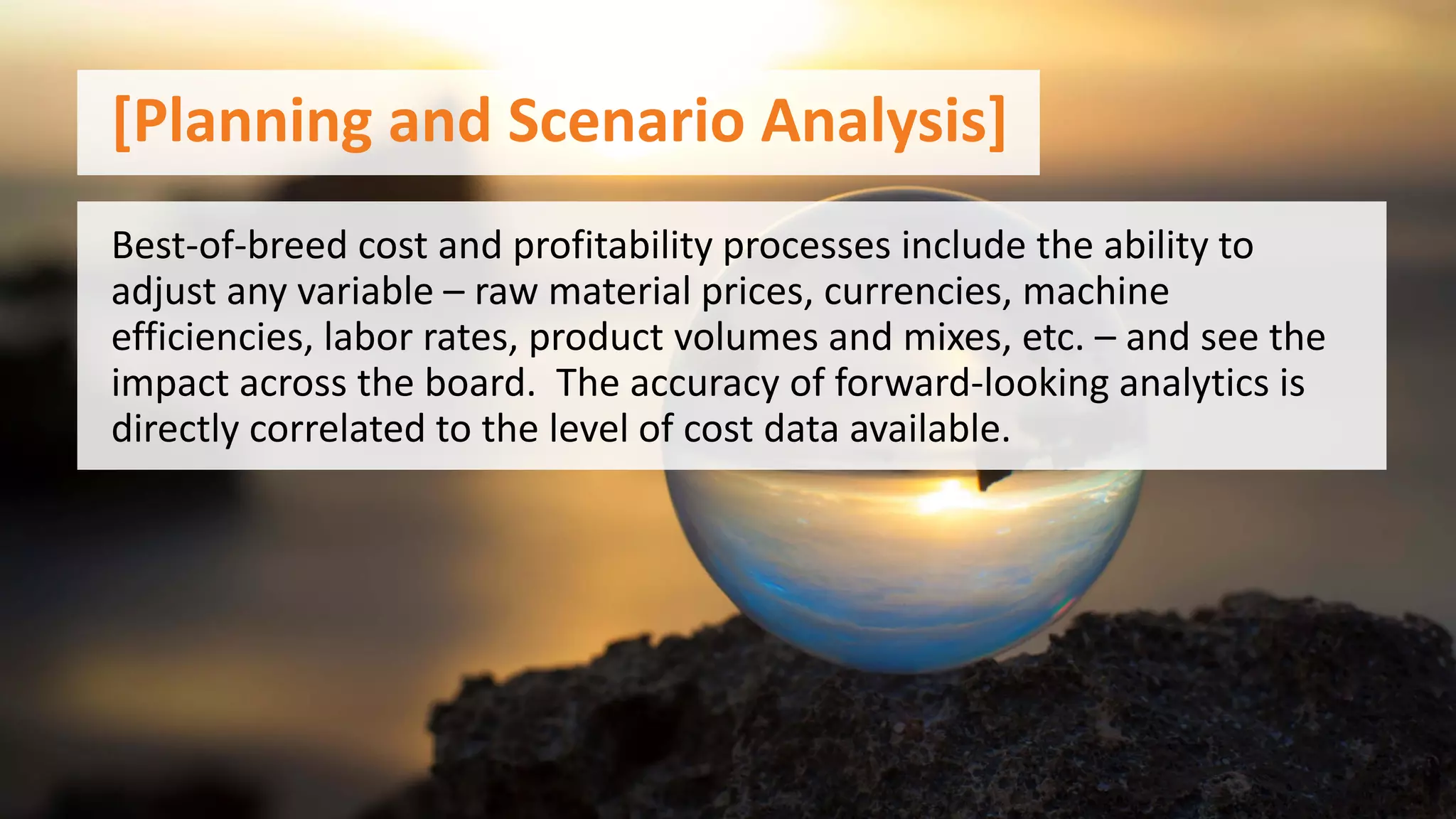 [Planning and Scenario Analysis]
Best-of-breed cost and profitability processes include the ability to
adjust any variable – raw material prices, currencies, machine
efficiencies, labor rates, product volumes and mixes, etc. – and see the
impact across the board. The accuracy of forward-looking analytics is
directly correlated to the level of cost data available.
 