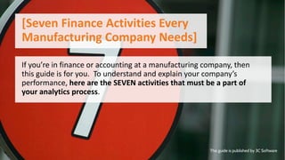 If you’re in finance or accounting at a manufacturing company, then
this guide is for you. To understand and explain your company’s
performance, here are the SEVEN activities that must be a part of
your analytics process.
[Seven Finance Activities Every
Manufacturing Company Needs]
This guide is published by 3C Software
 