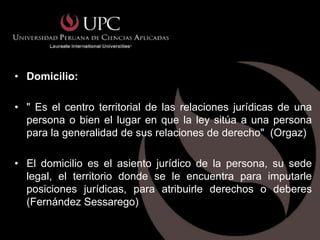 • Domicilio:

• " Es el centro territorial de las relaciones jurídicas de una
  persona o bien el lugar en que la ley sitúa a una persona
  para la generalidad de sus relaciones de derecho" (Orgaz)

• El domicilio es el asiento jurídico de la persona, su sede
  legal, el territorio donde se le encuentra para imputarle
  posiciones jurídicas, para atribuirle derechos o deberes
  (Fernández Sessarego)
 