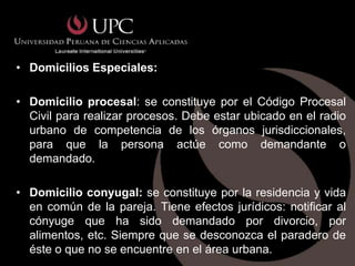 • Domicilios Especiales:

• Domicilio procesal: se constituye por el Código Procesal
  Civil para realizar procesos. Debe estar ubicado en el radio
  urbano de competencia de los órganos jurisdiccionales,
  para que la persona actúe como demandante o
  demandado.

• Domicilio conyugal: se constituye por la residencia y vida
  en común de la pareja. Tiene efectos jurídicos: notificar al
  cónyuge que ha sido demandado por divorcio, por
  alimentos, etc. Siempre que se desconozca el paradero de
  éste o que no se encuentre en el área urbana.
 
