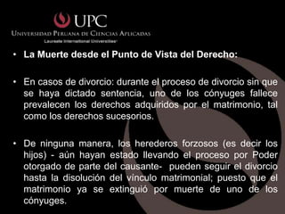 • La Muerte desde el Punto de Vista del Derecho:

• En casos de divorcio: durante el proceso de divorcio sin que
  se haya dictado sentencia, uno de los cónyuges fallece
  prevalecen los derechos adquiridos por el matrimonio, tal
  como los derechos sucesorios.

• De ninguna manera, los herederos forzosos (es decir los
  hijos) - aún hayan estado llevando el proceso por Poder
  otorgado de parte del causante- pueden seguir el divorcio
  hasta la disolución del vínculo matrimonial; puesto que el
  matrimonio ya se extinguió por muerte de uno de los
  cónyuges.
 