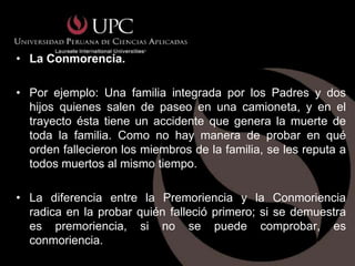 • La Conmorencia.

• Por ejemplo: Una familia integrada por los Padres y dos
  hijos quienes salen de paseo en una camioneta, y en el
  trayecto ésta tiene un accidente que genera la muerte de
  toda la familia. Como no hay manera de probar en qué
  orden fallecieron los miembros de la familia, se les reputa a
  todos muertos al mismo tiempo.

• La diferencia entre la Premoriencia y la Conmoriencia
  radica en la probar quién falleció primero; si se demuestra
  es premoriencia, si no se puede comprobar, es
  conmoriencia.
 