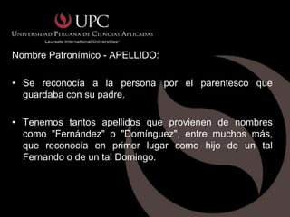 Nombre Patronímico - APELLIDO:

• Se reconocía a la persona por el parentesco que
  guardaba con su padre.

• Tenemos tantos apellidos que provienen de nombres
  como "Fernández" o "Domínguez", entre muchos más,
  que reconocía en primer lugar como hijo de un tal
  Fernando o de un tal Domingo.
 