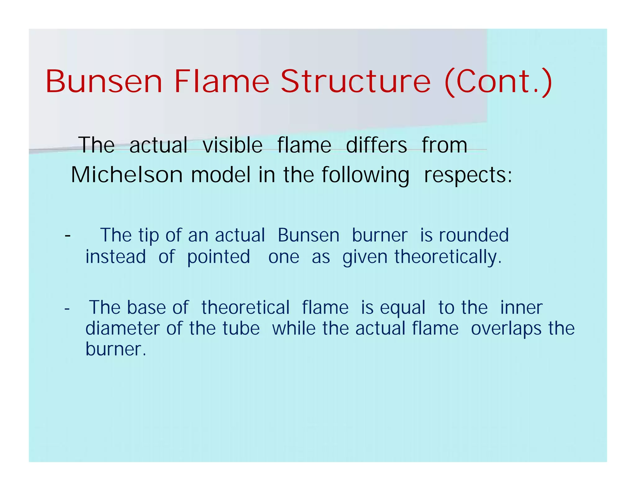 Bunsen Flame Structure (Cont.)
The actual visible flame differs from
Michelson model in the following respects:
- The tip of an actual Bunsen burner is rounded
instead of pointed one as given theoretically.
- The base of theoretical flame is equal to the inner
diameter of the tube while the actual flame overlaps the
burner.
 