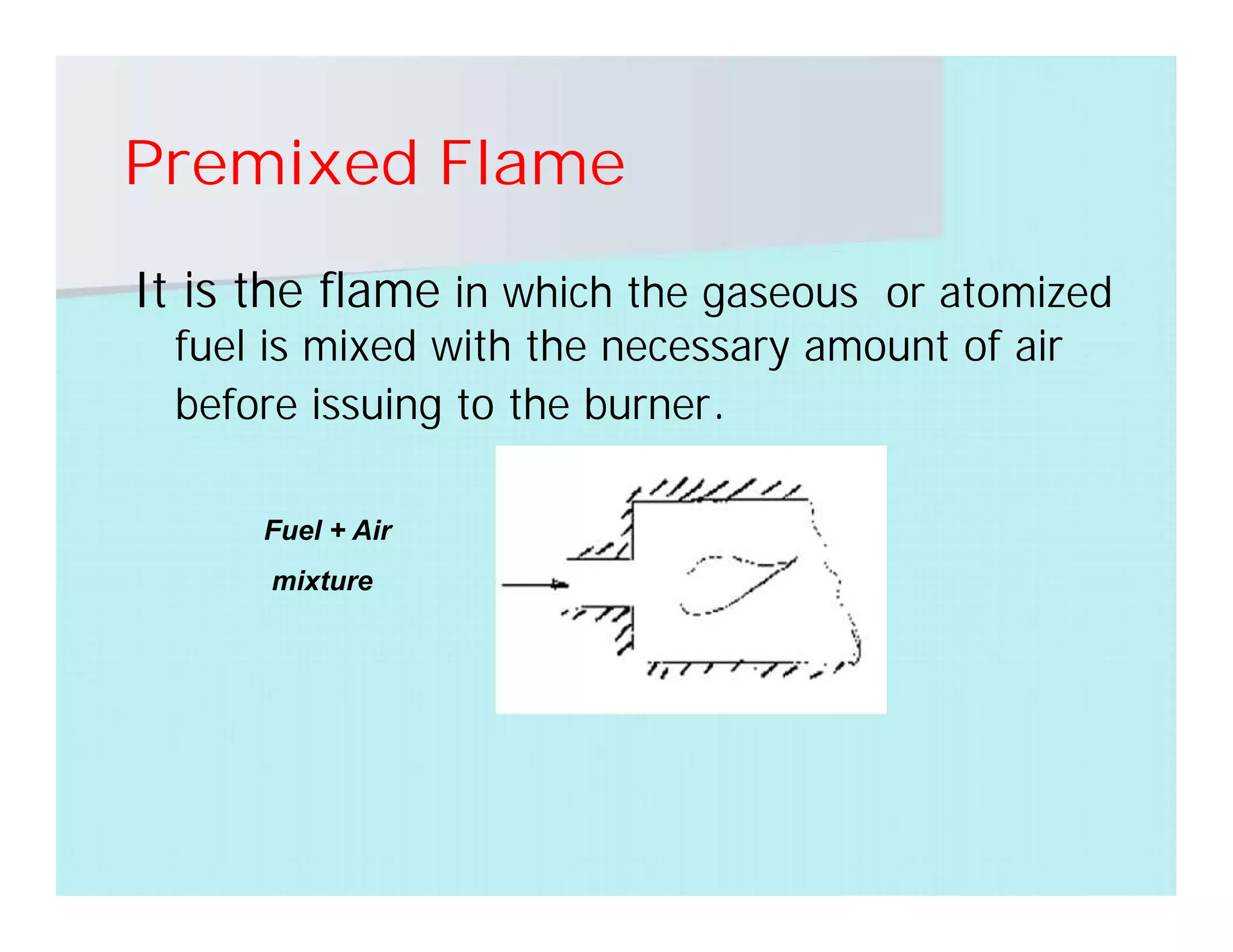 Premixed Flame
It is the flame in which the gaseous or atomized
fuel is mixed with the necessary amount of air
before issuing to the burner.
Fuel + Air
mixture
 