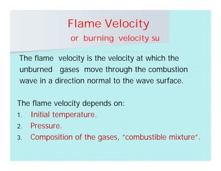 Flame Velocity
or burning velocity su
The flame velocity is the velocity at which the
unburned gases move through the combustion
wave in a direction normal to the wave surface.
The flame velocity depends on:
1. Initial temperature.
2. Pressure.
3. Composition of the gases, ”combustible mixture”.
 