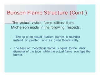 Bunsen Flame Structure (Cont.)
The actual visible flame differs from
Michelson model in the following respects:
- The tip of an actual Bunsen burner is rounded
instead of pointed one as given theoretically.
- The base of theoretical flame is equal to the inner
diameter of the tube while the actual flame overlaps the
burner.
 