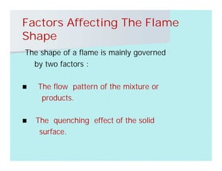 Factors Affecting The Flame
Shape
The shape of a flame is mainly governed
by two factors :
 The flow pattern of the mixture or
products.
 The quenching effect of the solid
surface.
 