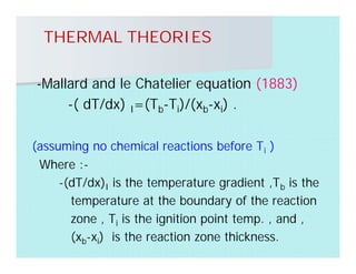THERMAL THEORIES
-Mallard and le Chatelier equation (1883)
-( dT/dx) I=(Tb-Ti)/(xb-xi) .
(assuming no chemical reactions before Ti )
Where :-
-(dT/dx)I is the temperature gradient ,Tb is the
temperature at the boundary of the reaction
zone , Ti is the ignition point temp. , and ,
(xb-xi) is the reaction zone thickness.
 