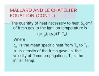 MALLARD AND LE CHATELIER
EQUATION (CONT..)
The quantity of heat necessary to heat Su cm3
of fresh gas to the ignition temperature is :
q=cp(pusu)(Ti-Tu)
Where :
cp is the mean specific heat from Tu to Ti .
pu is density of the fresh gase , su the
velocity of flame propagation , Tu is the
initial temp.
 