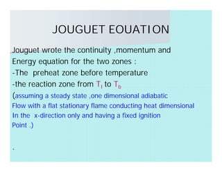 JOUGUET EOUATION
Jouguet wrote the continuity ,momentum and
Energy equation for the two zones :
-The preheat zone before temperature
-the reaction zone from TI to Tb
(assuming a steady state ,one dimensional adiabatic
Flow with a flat stationary flame conducting heat dimensional
In the x-direction only and having a fixed ignition
Point .)
.
 