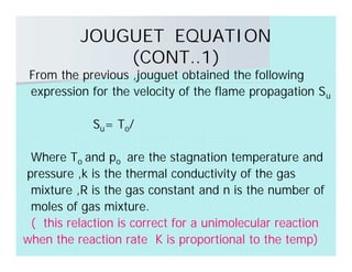 JOUGUET EQUATION
(CONT..1)
From the previous ,jouguet obtained the following
expression for the velocity of the flame propagation Su
Su= To/
Where To and po are the stagnation temperature and
pressure ,k is the thermal conductivity of the gas
mixture ,R is the gas constant and n is the number of
moles of gas mixture.
( this relaction is correct for a unimolecular reaction
when the reaction rate K is proportional to the temp)
 