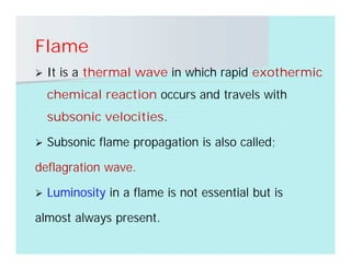 Flame
 It is a thermal wave in which rapid exothermic
chemical reaction occurs and travels with
subsonic velocities.
 Subsonic flame propagation is also called;
deflagration wave.
 Luminosity in a flame is not essential but is
almost always present.
 