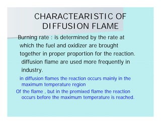 CHARACTEARISTIC OF
DIFFUSION FLAME
Burning rate : is determined by the rate at
which the fuel and oxidizer are brought
together in proper proportion for the reaction.
diffusion flame are used more frequently in
industry.
in diffusion flames the reaction occurs mainly in the
maximum temperature region
Of the flame , but in the premixed flame the reaction
occurs before the maximum temperature is reached.
 