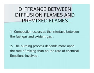DIFFRANCE BETWEEN
DIFFUSION FLAMES AND
PREMIXED FLAMES
1- Combustion occurs at the interface between
the fuel gas and oxidant gas .
2- The burning process depends more upon
the rate of mixing than on the rate of chemical
Reactions involved .
 
