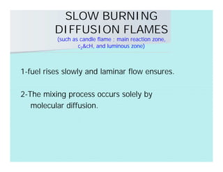 SLOW BURNING
DIFFUSION FLAMES
(such as candle flame ; main reaction zone,
c2&cH, and luminous zone)
1-fuel rises slowly and laminar flow ensures.
2-The mixing process occurs solely by
molecular diffusion.
 