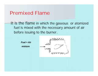 Premixed Flame
It is the flame in which the gaseous or atomized
fuel is mixed with the necessary amount of air
before issuing to the burner.
Fuel + Air
mixture
 