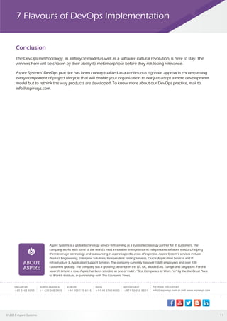 © 2017 Aspire Systems 11
ABOUT
ASPIRE
Aspire Systems is a global technology service firm serving as a trusted technology partner for its customers. The
company works with some of the world’s most innovative enterprises and independent software vendors, helping
them leverage technology and outsourcing in Aspire’s specific areas of expertise. Aspire System’s services include
Product Engineering, Enterprise Solutions, Independent Testing Services, Oracle Application Services and IT
infrastructure & Application Support Services. The company currently has over 1,600 employees and over 100
customers globally. The company has a growing presence in the US, UK, Middle East, Europe and Singapore. For the
seventh time in a row, Aspire has been selected as one of India’s “Best Companies to Work For” by the the Great Place
to Work® Institute, in partnership with The Economic Times.
SINGAPORE
+65 3163 3050
NORTH AMERICA
+1 630 368 0970
EUROPE
+44 203 170 6115
INDIA
+91 44 6740 4000
MIDDLE EAST
+971 50 658 8831
Conclusion
7 Flavours of DevOps Implementation
The DevOps methodology, as a lifecycle model as well as a software cultural revolution, is here to stay. The
winners here will be chosen by their ability to metamorphose before they risk losing relevance.
Aspire Systems' DevOps practice has been conceptualized as a continuous rigorous approach encompassing
every component of project lifecycle that will enable your organization to not just adopt a mere development
model but to rethink the way products are developed. To know more about our DevOps practice, mail to
info@aspiresys.com.
 