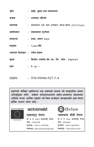 s[lt            M af9L, 8'afg tyf Joj:yfkg

n]vs            M /fdrGb| Gof}kfg]

k|sfzs          M jftfj/0f tyf afn ;/f]sf/ ;+:yf–g]kfn               (ECO-Nepal)

;jf{lwsf/       M k|sfzsdf ;'/lIft

;+:s/0f         M k|yd, c;f/ @)^$

;ªVof          M @,))) k|lt

cfj/0f l8hfOg M /d]z bfxfn

d'b|s           M lszf]/ ckm;]6 k|; -k|f=_ ln=, kmf]g M $#%!)$$
                                 ]

d"No            M ?= %)÷–


ISBN            : 978-99946-927-7-4



 k|sf]ksf] hf]lvd Go"gLs/0f tyf k|sf]ksf] ;fdgf ug]{ ;fd'bflos Ifdtf
 clej[l4sf nflu ;r]tg cleofgcGtu{t k|sf]k–1fgdfnf k|sfzgdf
 cf+lzs ¿kdf cfly{s ;xof]u ug]{ lgDg ;fem]bf/ ;+:yfx¿k|lt Osf]–g]kfn
 xflb{s cfef/ JoQm ub{5 M


               PS;gP8 g]kfn                         cS;kmfd hLaL g]kfn
               kf]= a= g+= ^@%&, sf7df8f}+, g]kfn   kf]= a= g+= @%)), sf7df8f}+, g]kfn
               kmf]gM $$#^$&&                       kmf]gM %%@)%*^
               kmofS;M (&&–!–$$!(&!*               kmofS;M (&&–!–%%@#!(&
               j]e;fO6M www.actionaid.org/nepal     j]e;fO6M www.oxfam.org.uk

                                              af9L, 8'afg tyf Joj:yfkg             ÷3
 