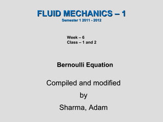 FLUID MECHANICS – 1
      Semester 1 2011 - 2012



        Week – 6
        Class – 1 and 2




    Bernoulli Equation

  Compiled and modified
               by
     Sharma, Adam
 
