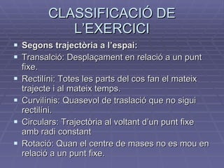 CLASSIFICACIÓ DE L’EXERCICI Segons trajectòria a l’espai:  Transalció: Desplaçament en relació a un punt fixe. Rectilíni: Totes les parts del cos fan el mateix trajecte i al mateix temps. Curvilínis: Quasevol de traslació que no sigui rectilíni. Circulars: Trajectòria al voltant d’un punt fixe amb radi constant Rotació: Quan el centre de mases no es mou en relació a un punt fixe. 
