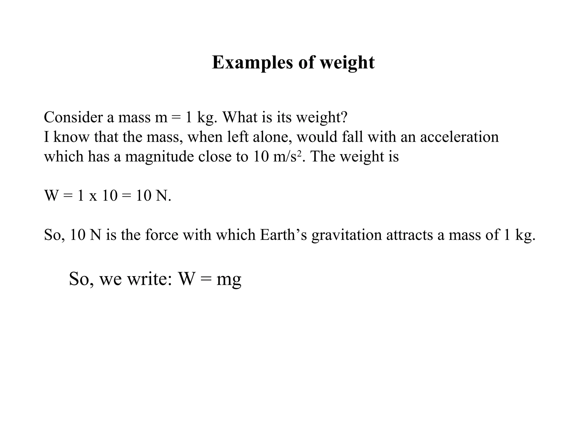 Examples of weight
Consider a mass m = 1 kg. What is its weight?
I know that the mass, when left alone, would fall with an acceleration
which has a magnitude close to 10 m/s2
. The weight is
W = 1 x 10 = 10 N.
So, 10 N is the force with which Earth’s gravitation attracts a mass of 1 kg.
So, we write: W = mg
 