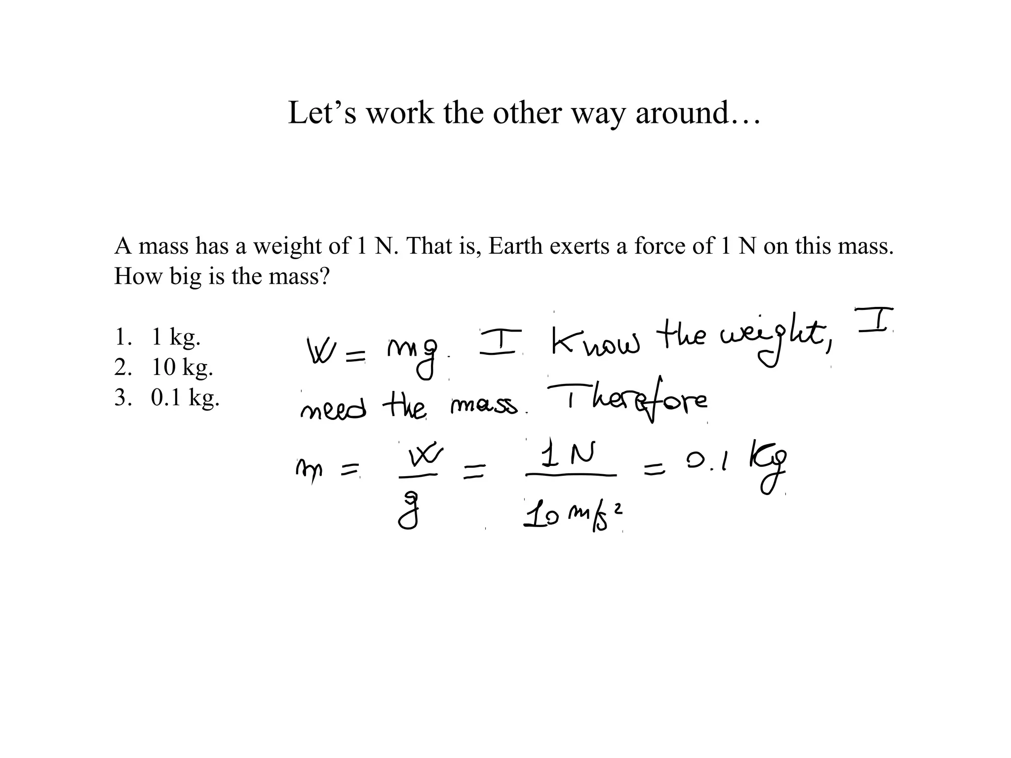 Let’s work the other way around…
A mass has a weight of 1 N. That is, Earth exerts a force of 1 N on this mass.
How big is the mass?
1. 1 kg.
2. 10 kg.
3. 0.1 kg.
 