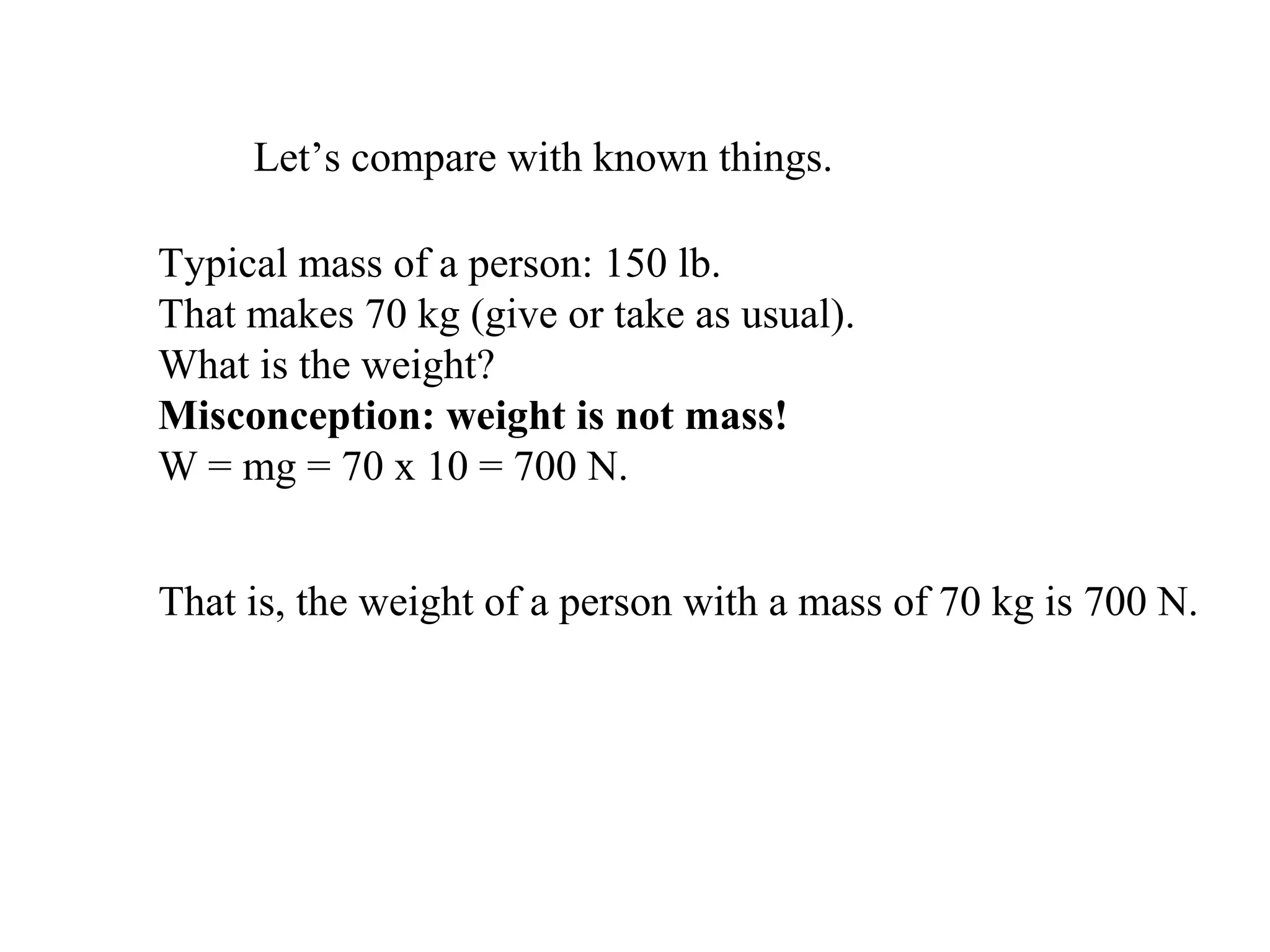 Let’s compare with known things.
Typical mass of a person: 150 lb.
That makes 70 kg (give or take as usual).
What is the weight?
Misconception: weight is not mass!
W = mg = 70 x 10 = 700 N.
That is, the weight of a person with a mass of 70 kg is 700 N.
 