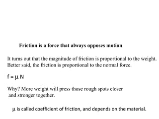 It turns out that the magnitude of friction is proportional to the weight.
Better said, the friction is proportional to the normal force.
f = µ N
Why? More weight will press those rough spots closer
and stronger together.
Friction is a force that always opposes motion
µ is called coefficient of friction, and depends on the material.
 