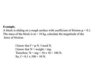 Example.
A block is sliding on a rough surface with coefficient of friction µ = 0.1.
The mass of the block is m = 10 kg, calculate the magnitude of the
force of friction.
I know that f = µ N. I need N.
I know that N = weight = mg.
Therefore: N = mg = 10 x 10 = 100 N.
So, f = 0.1 x 100 = 10 N.
 